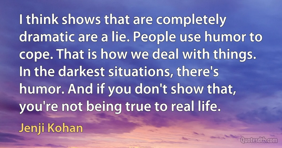 I think shows that are completely dramatic are a lie. People use humor to cope. That is how we deal with things. In the darkest situations, there's humor. And if you don't show that, you're not being true to real life. (Jenji Kohan)