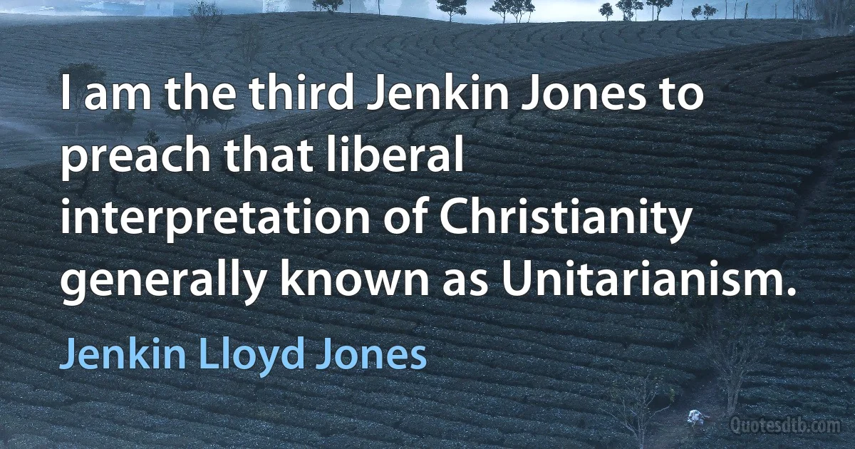 I am the third Jenkin Jones to preach that liberal interpretation of Christianity generally known as Unitarianism. (Jenkin Lloyd Jones)