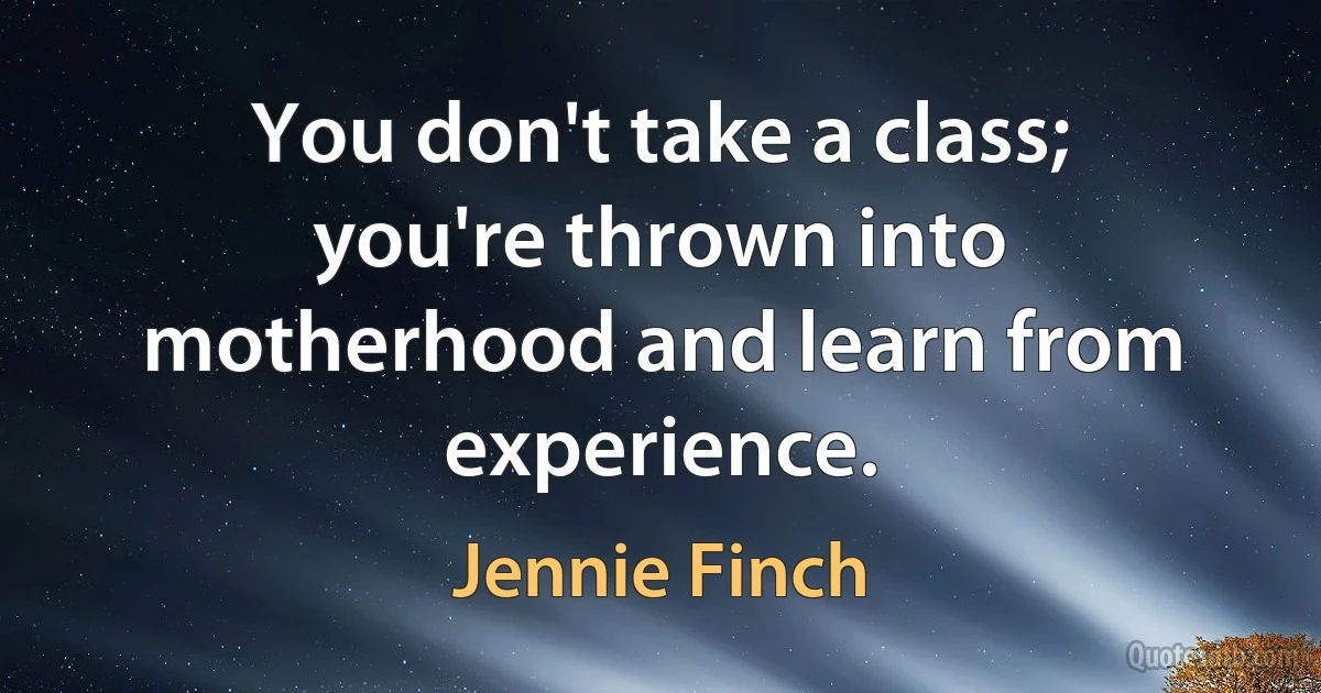 You don't take a class; you're thrown into motherhood and learn from experience. (Jennie Finch)