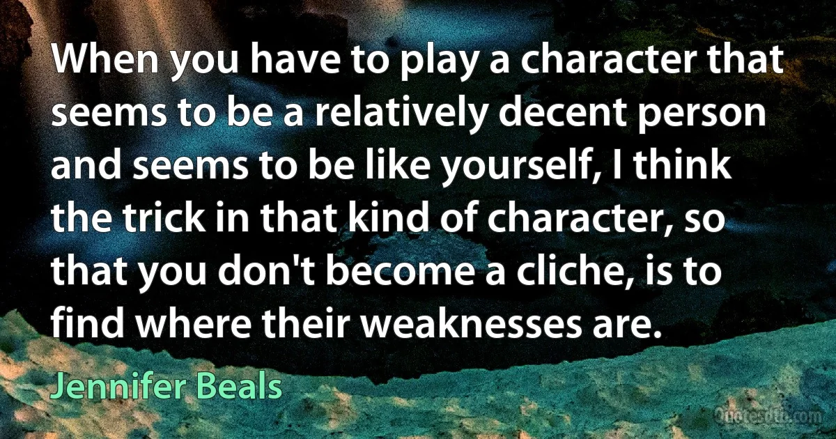 When you have to play a character that seems to be a relatively decent person and seems to be like yourself, I think the trick in that kind of character, so that you don't become a cliche, is to find where their weaknesses are. (Jennifer Beals)