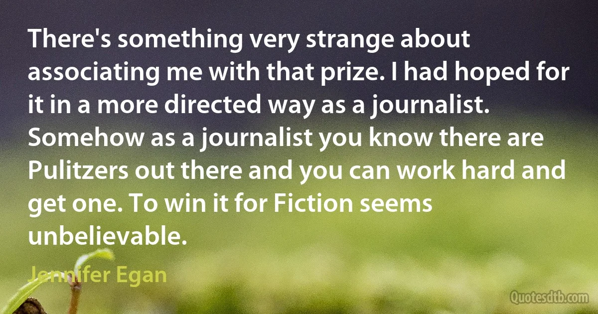 There's something very strange about associating me with that prize. I had hoped for it in a more directed way as a journalist. Somehow as a journalist you know there are Pulitzers out there and you can work hard and get one. To win it for Fiction seems unbelievable. (Jennifer Egan)