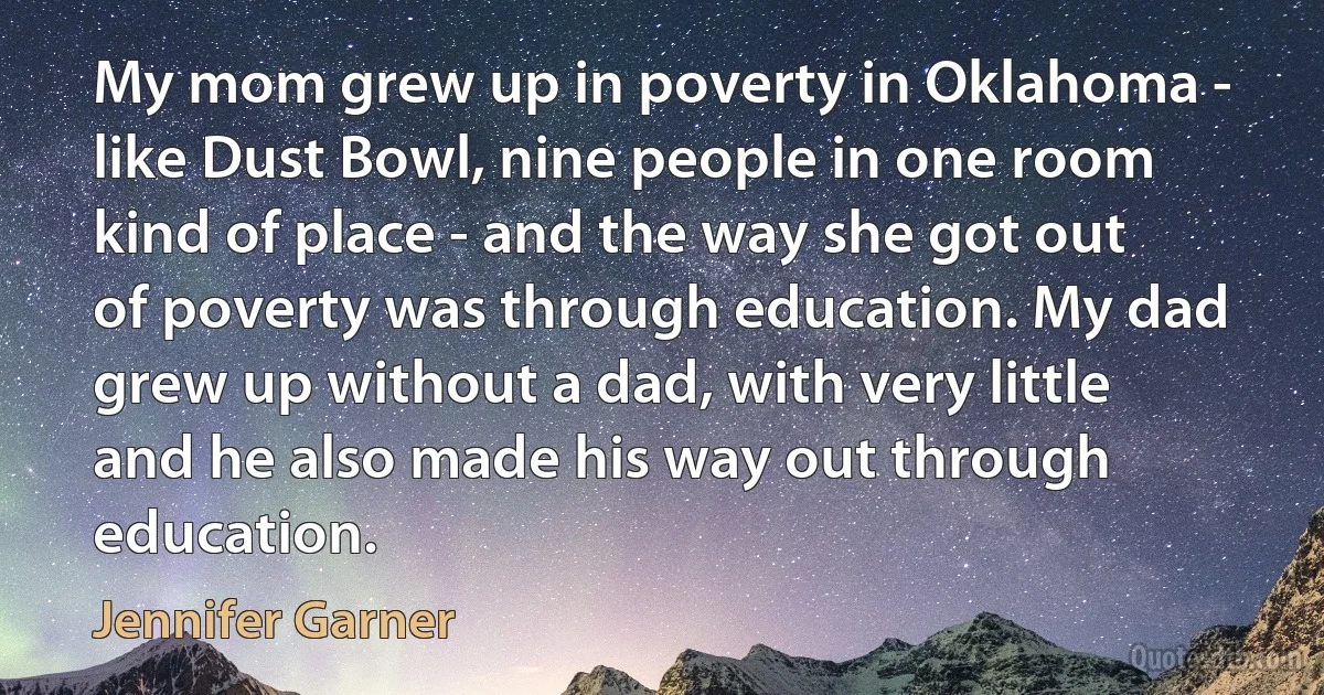 My mom grew up in poverty in Oklahoma - like Dust Bowl, nine people in one room kind of place - and the way she got out of poverty was through education. My dad grew up without a dad, with very little and he also made his way out through education. (Jennifer Garner)