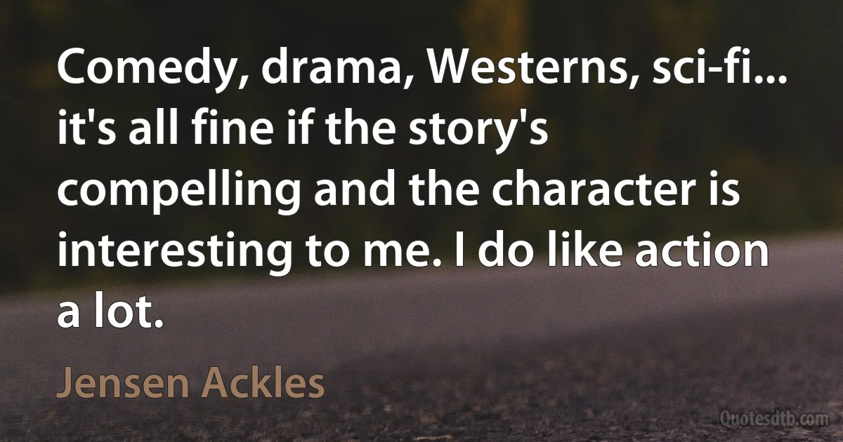 Comedy, drama, Westerns, sci-fi... it's all fine if the story's compelling and the character is interesting to me. I do like action a lot. (Jensen Ackles)