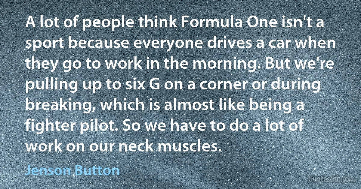 A lot of people think Formula One isn't a sport because everyone drives a car when they go to work in the morning. But we're pulling up to six G on a corner or during breaking, which is almost like being a fighter pilot. So we have to do a lot of work on our neck muscles. (Jenson Button)