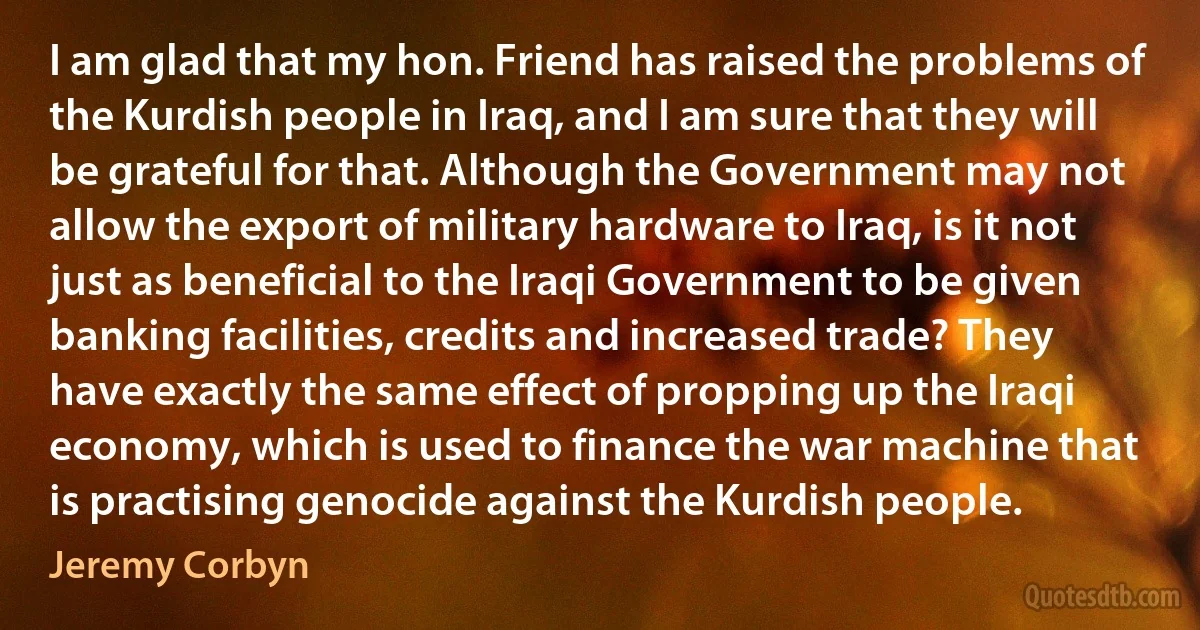 I am glad that my hon. Friend has raised the problems of the Kurdish people in Iraq, and I am sure that they will be grateful for that. Although the Government may not allow the export of military hardware to Iraq, is it not just as beneficial to the Iraqi Government to be given banking facilities, credits and increased trade? They have exactly the same effect of propping up the Iraqi economy, which is used to finance the war machine that is practising genocide against the Kurdish people. (Jeremy Corbyn)