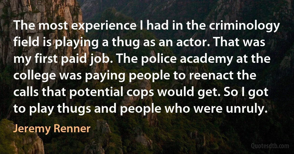 The most experience I had in the criminology field is playing a thug as an actor. That was my first paid job. The police academy at the college was paying people to reenact the calls that potential cops would get. So I got to play thugs and people who were unruly. (Jeremy Renner)