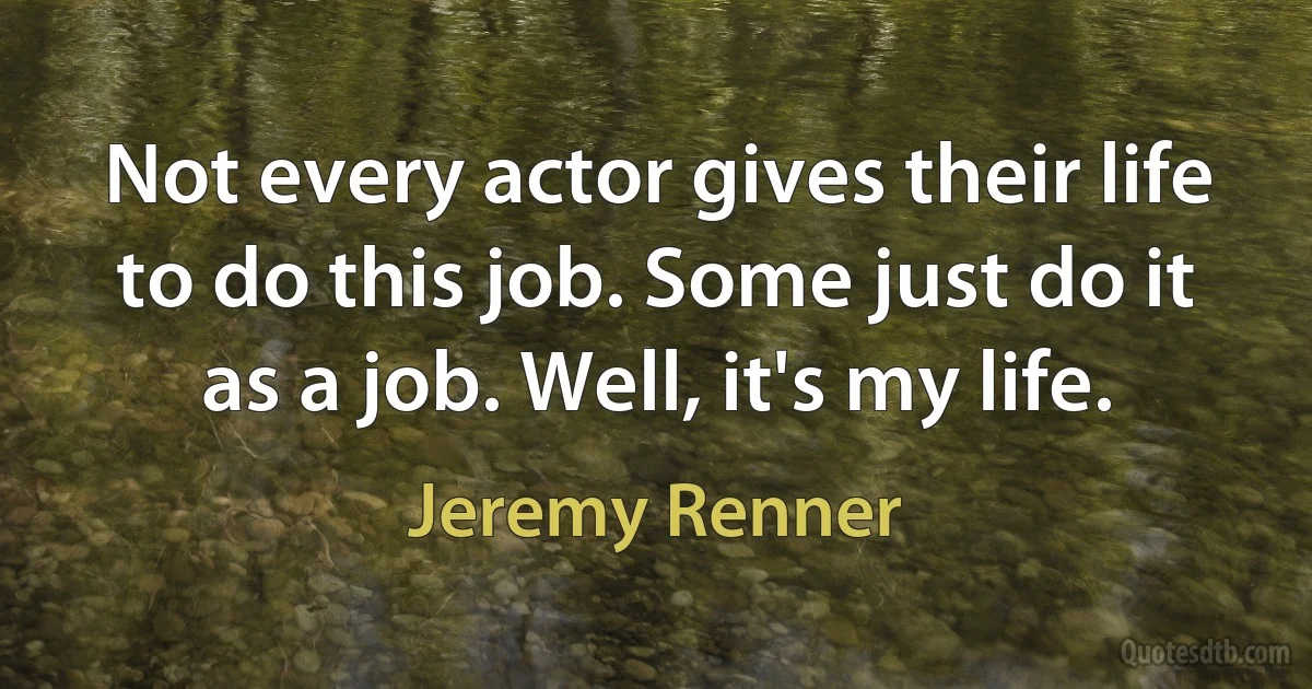 Not every actor gives their life to do this job. Some just do it as a job. Well, it's my life. (Jeremy Renner)