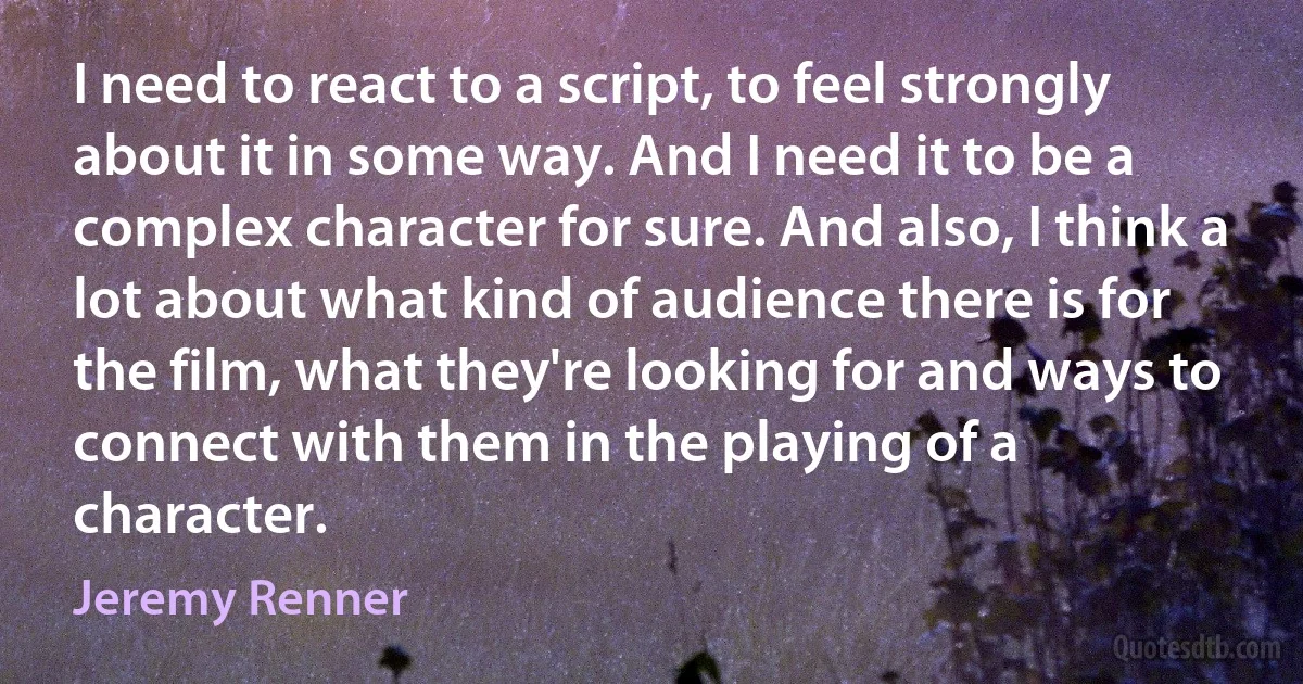 I need to react to a script, to feel strongly about it in some way. And I need it to be a complex character for sure. And also, I think a lot about what kind of audience there is for the film, what they're looking for and ways to connect with them in the playing of a character. (Jeremy Renner)