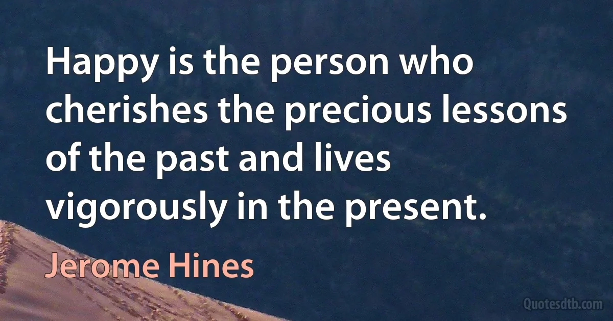 Happy is the person who cherishes the precious lessons of the past and lives vigorously in the present. (Jerome Hines)