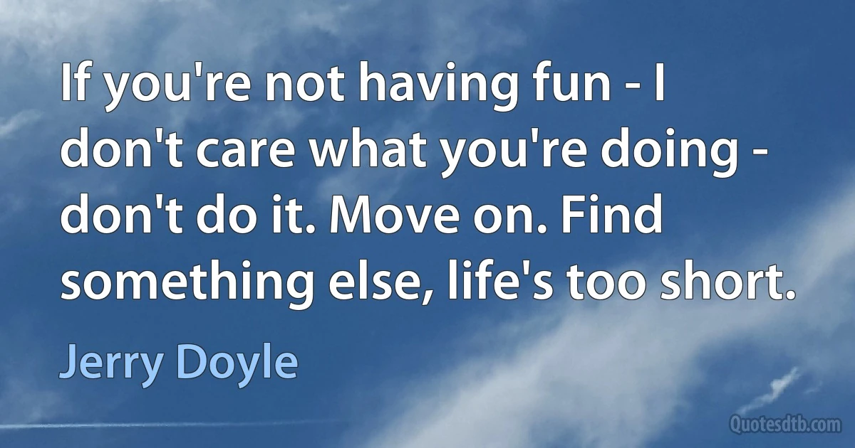 If you're not having fun - I don't care what you're doing - don't do it. Move on. Find something else, life's too short. (Jerry Doyle)