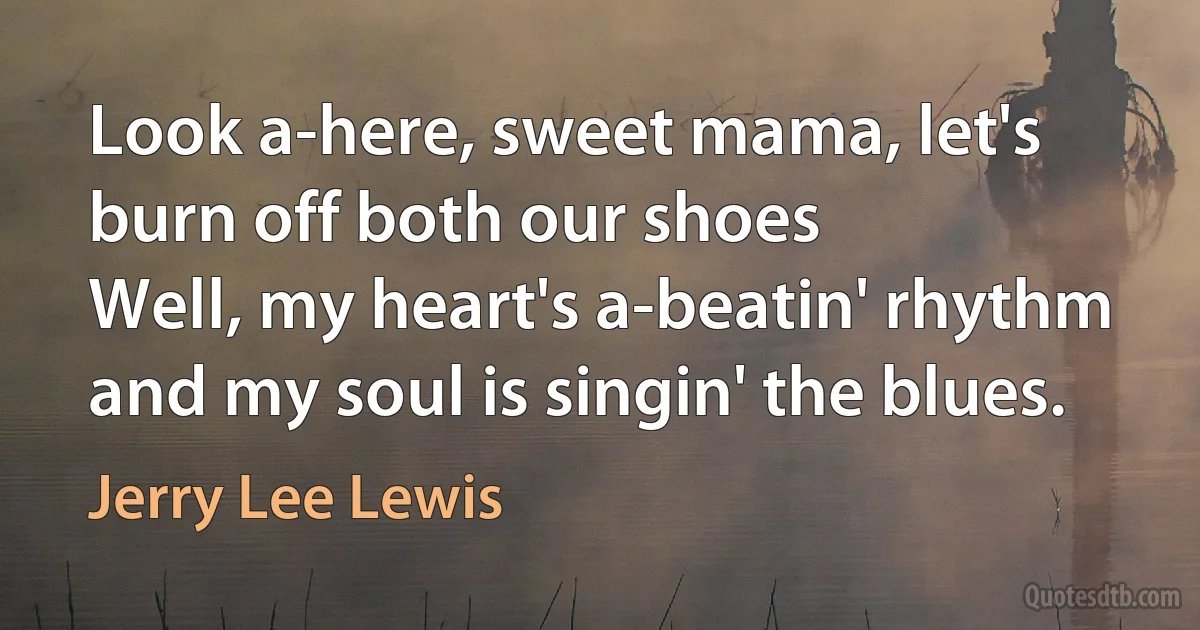 Look a-here, sweet mama, let's burn off both our shoes
Well, my heart's a-beatin' rhythm and my soul is singin' the blues. (Jerry Lee Lewis)