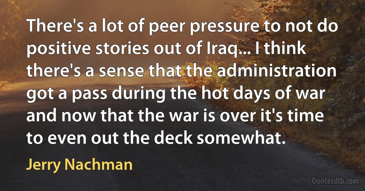 There's a lot of peer pressure to not do positive stories out of Iraq... I think there's a sense that the administration got a pass during the hot days of war and now that the war is over it's time to even out the deck somewhat. (Jerry Nachman)