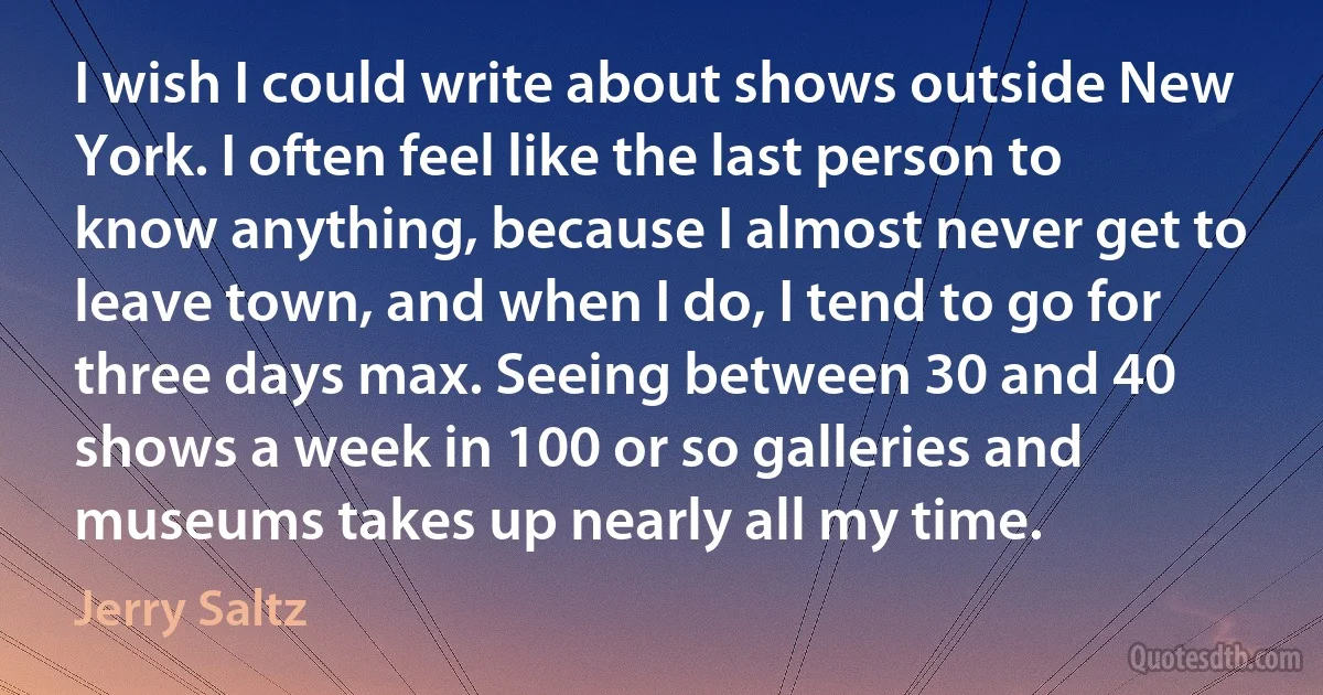 I wish I could write about shows outside New York. I often feel like the last person to know anything, because I almost never get to leave town, and when I do, I tend to go for three days max. Seeing between 30 and 40 shows a week in 100 or so galleries and museums takes up nearly all my time. (Jerry Saltz)