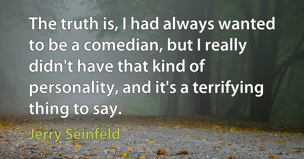 The truth is, I had always wanted to be a comedian, but I really didn't have that kind of personality, and it's a terrifying thing to say. (Jerry Seinfeld)