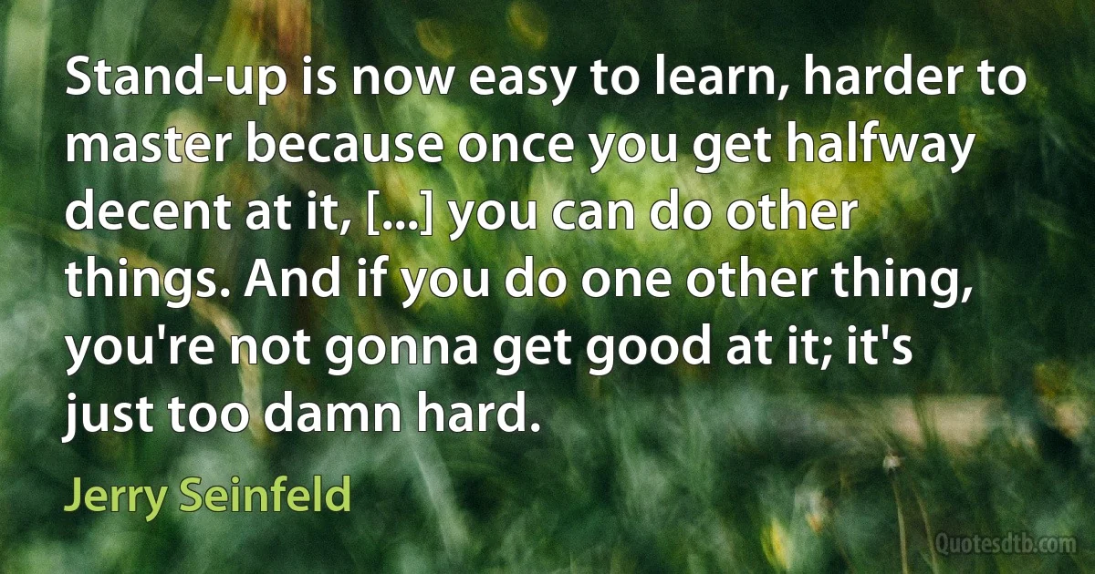 Stand-up is now easy to learn, harder to master because once you get halfway decent at it, [...] you can do other things. And if you do one other thing, you're not gonna get good at it; it's just too damn hard. (Jerry Seinfeld)