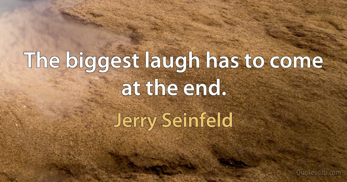 The biggest laugh has to come at the end. (Jerry Seinfeld)