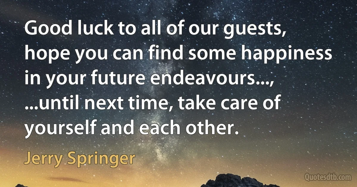 Good luck to all of our guests, hope you can find some happiness in your future endeavours..., ...until next time, take care of yourself and each other. (Jerry Springer)