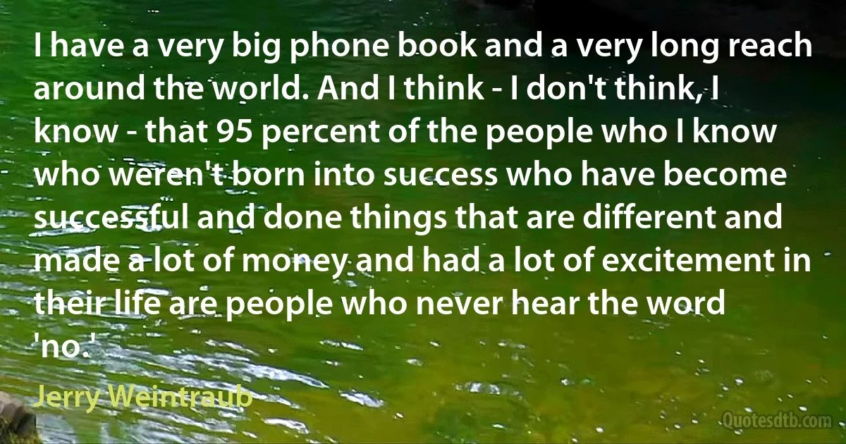 I have a very big phone book and a very long reach around the world. And I think - I don't think, I know - that 95 percent of the people who I know who weren't born into success who have become successful and done things that are different and made a lot of money and had a lot of excitement in their life are people who never hear the word 'no.' (Jerry Weintraub)