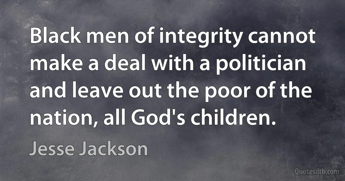 Black men of integrity cannot make a deal with a politician and leave out the poor of the nation, all God's children. (Jesse Jackson)