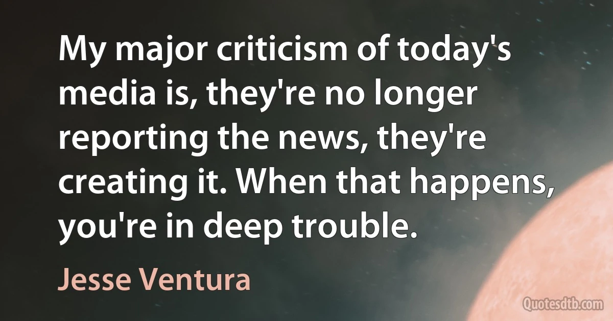 My major criticism of today's media is, they're no longer reporting the news, they're creating it. When that happens, you're in deep trouble. (Jesse Ventura)