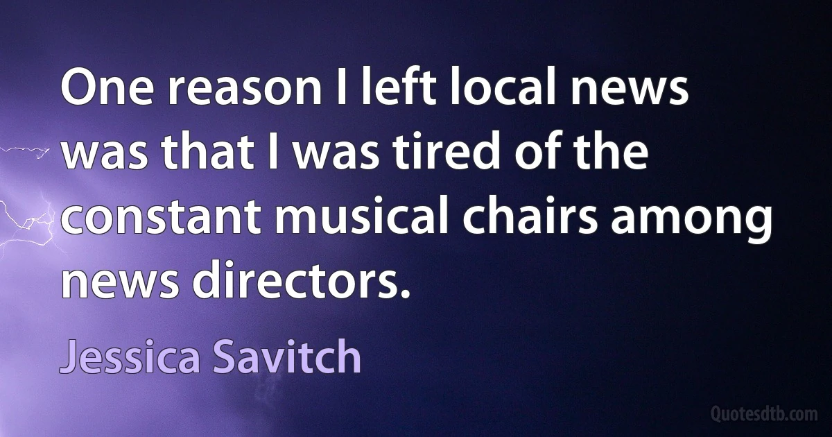 One reason I left local news was that I was tired of the constant musical chairs among news directors. (Jessica Savitch)