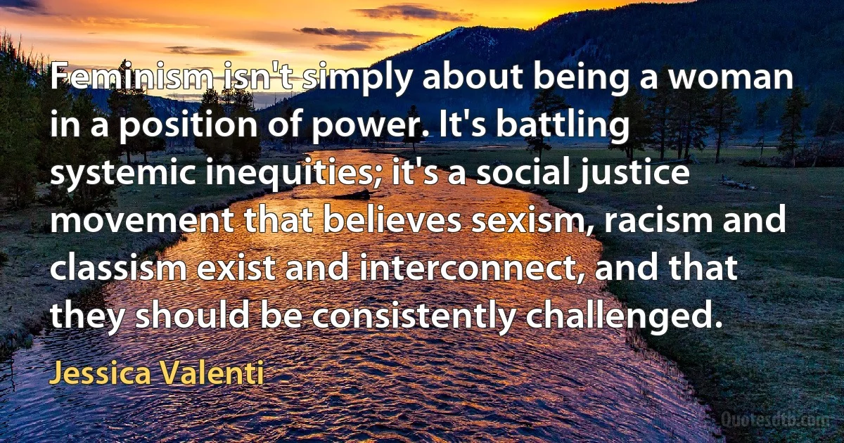 Feminism isn't simply about being a woman in a position of power. It's battling systemic inequities; it's a social justice movement that believes sexism, racism and classism exist and interconnect, and that they should be consistently challenged. (Jessica Valenti)