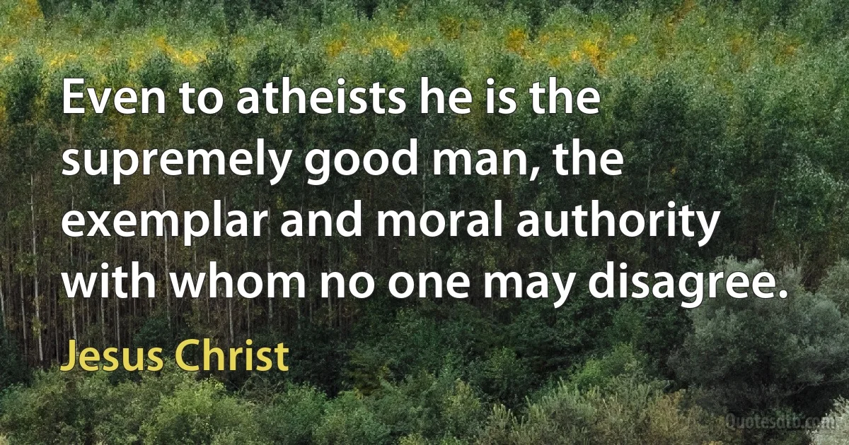 Even to atheists he is the supremely good man, the exemplar and moral authority with whom no one may disagree. (Jesus Christ)