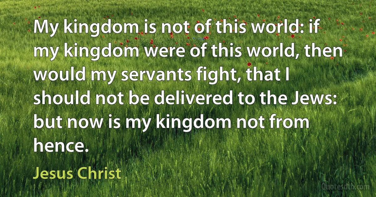 My kingdom is not of this world: if my kingdom were of this world, then would my servants fight, that I should not be delivered to the Jews: but now is my kingdom not from hence. (Jesus Christ)