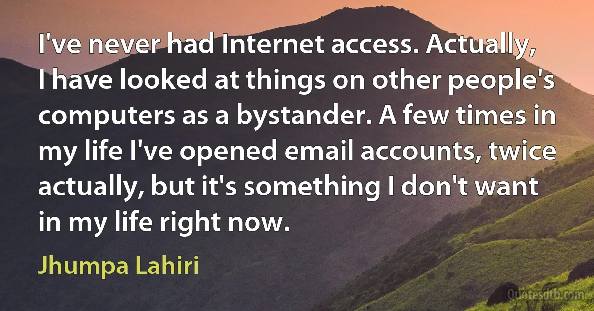 I've never had Internet access. Actually, I have looked at things on other people's computers as a bystander. A few times in my life I've opened email accounts, twice actually, but it's something I don't want in my life right now. (Jhumpa Lahiri)