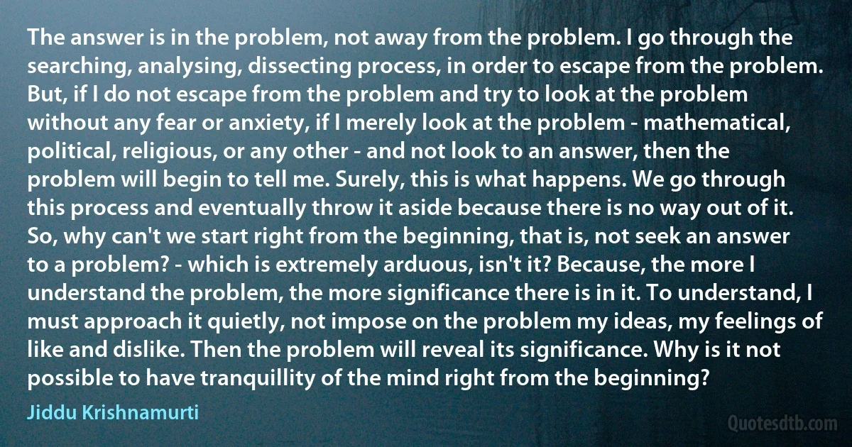 The answer is in the problem, not away from the problem. I go through the searching, analysing, dissecting process, in order to escape from the problem. But, if I do not escape from the problem and try to look at the problem without any fear or anxiety, if I merely look at the problem - mathematical, political, religious, or any other - and not look to an answer, then the problem will begin to tell me. Surely, this is what happens. We go through this process and eventually throw it aside because there is no way out of it. So, why can't we start right from the beginning, that is, not seek an answer to a problem? - which is extremely arduous, isn't it? Because, the more I understand the problem, the more significance there is in it. To understand, I must approach it quietly, not impose on the problem my ideas, my feelings of like and dislike. Then the problem will reveal its significance. Why is it not possible to have tranquillity of the mind right from the beginning? (Jiddu Krishnamurti)