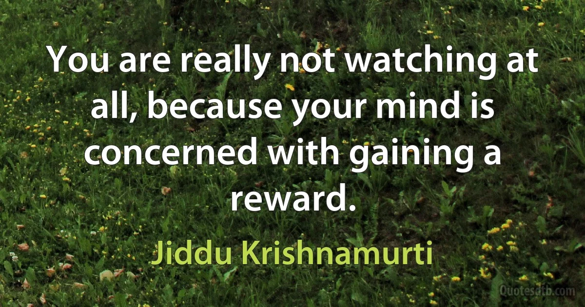 You are really not watching at all, because your mind is concerned with gaining a reward. (Jiddu Krishnamurti)