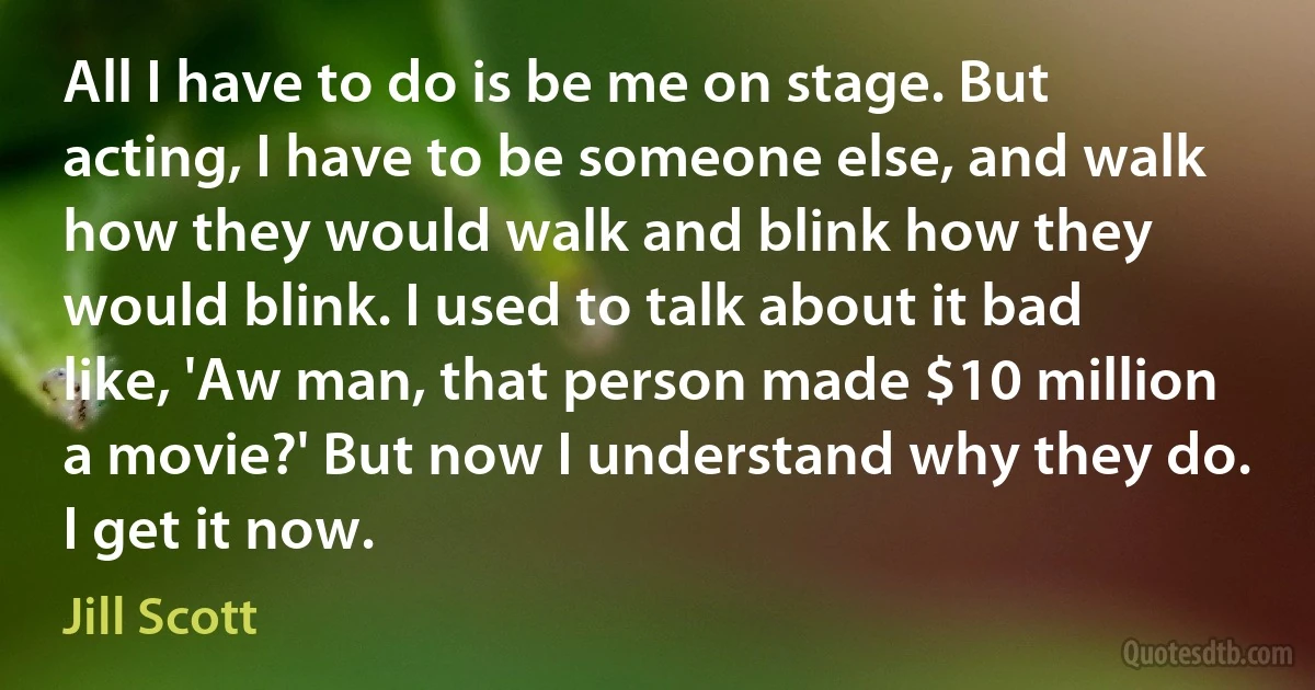 All I have to do is be me on stage. But acting, I have to be someone else, and walk how they would walk and blink how they would blink. I used to talk about it bad like, 'Aw man, that person made $10 million a movie?' But now I understand why they do. I get it now. (Jill Scott)