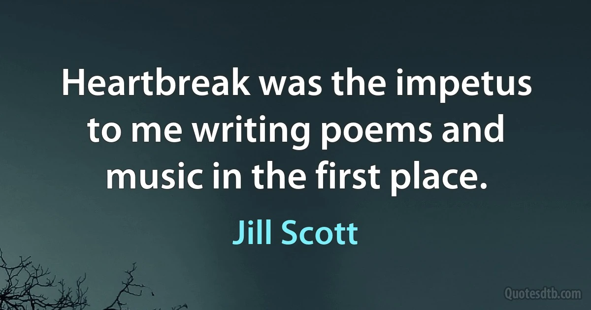 Heartbreak was the impetus to me writing poems and music in the first place. (Jill Scott)