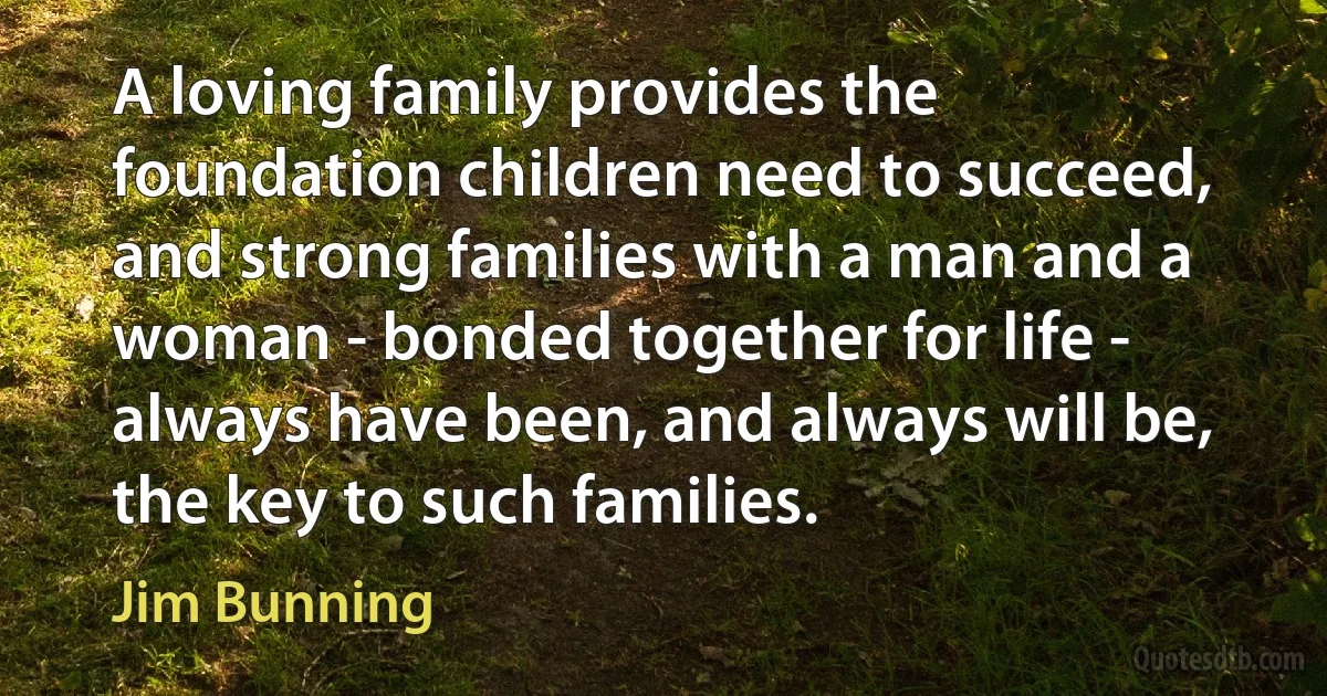 A loving family provides the foundation children need to succeed, and strong families with a man and a woman - bonded together for life - always have been, and always will be, the key to such families. (Jim Bunning)