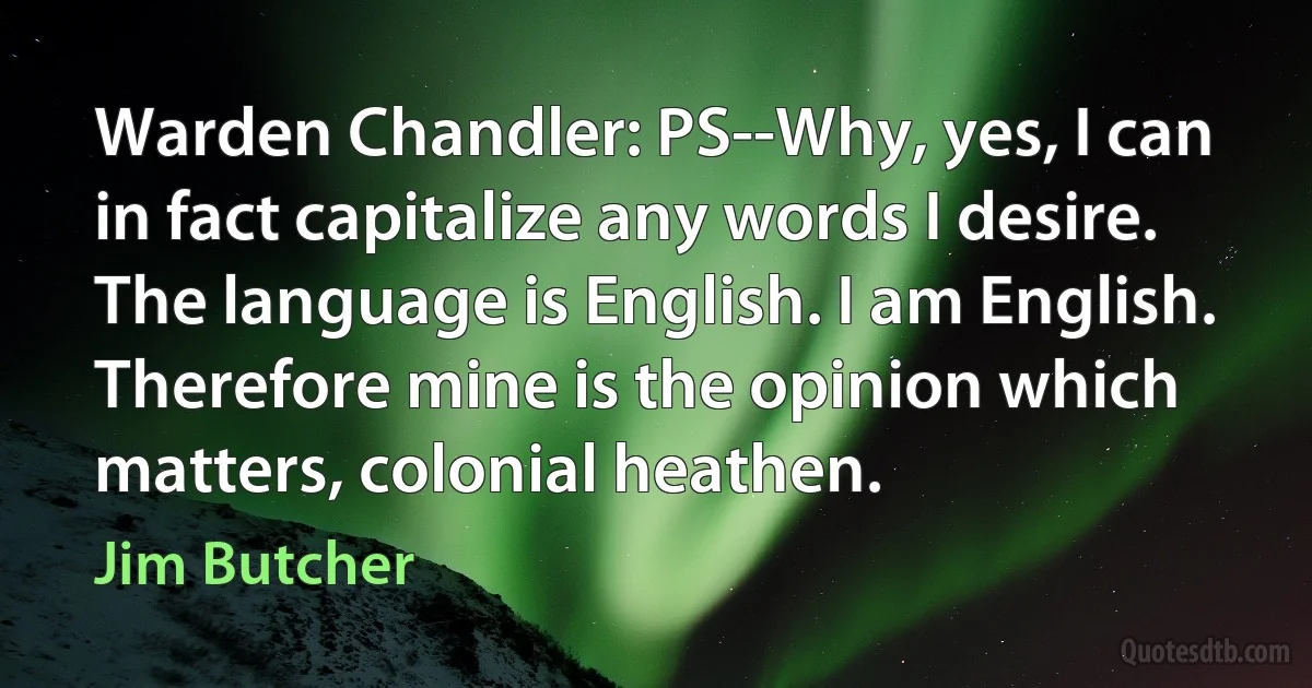 Warden Chandler: PS--Why, yes, I can in fact capitalize any words I desire. The language is English. I am English. Therefore mine is the opinion which matters, colonial heathen. (Jim Butcher)