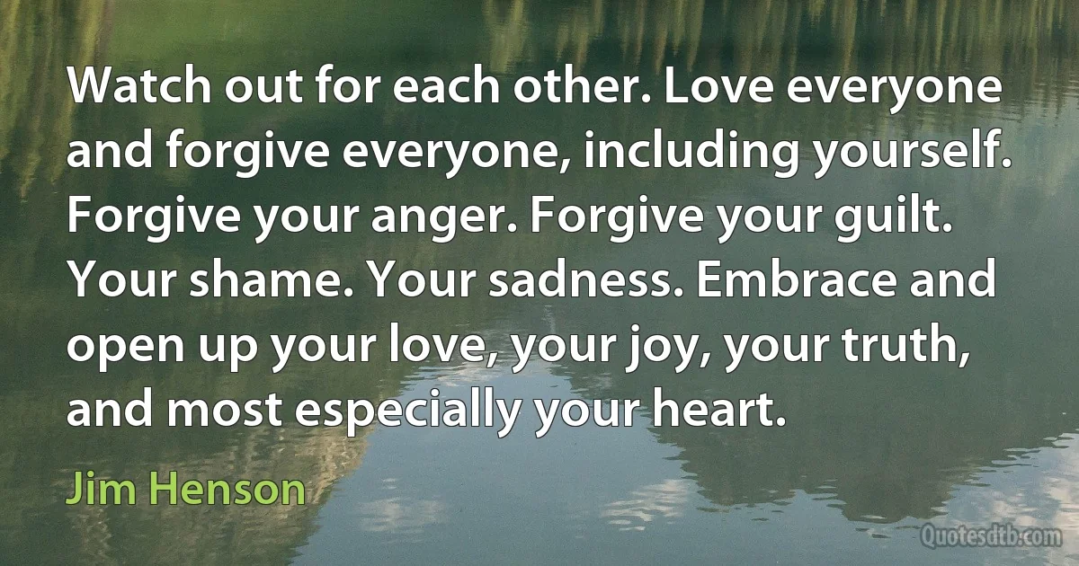 Watch out for each other. Love everyone and forgive everyone, including yourself. Forgive your anger. Forgive your guilt. Your shame. Your sadness. Embrace and open up your love, your joy, your truth, and most especially your heart. (Jim Henson)