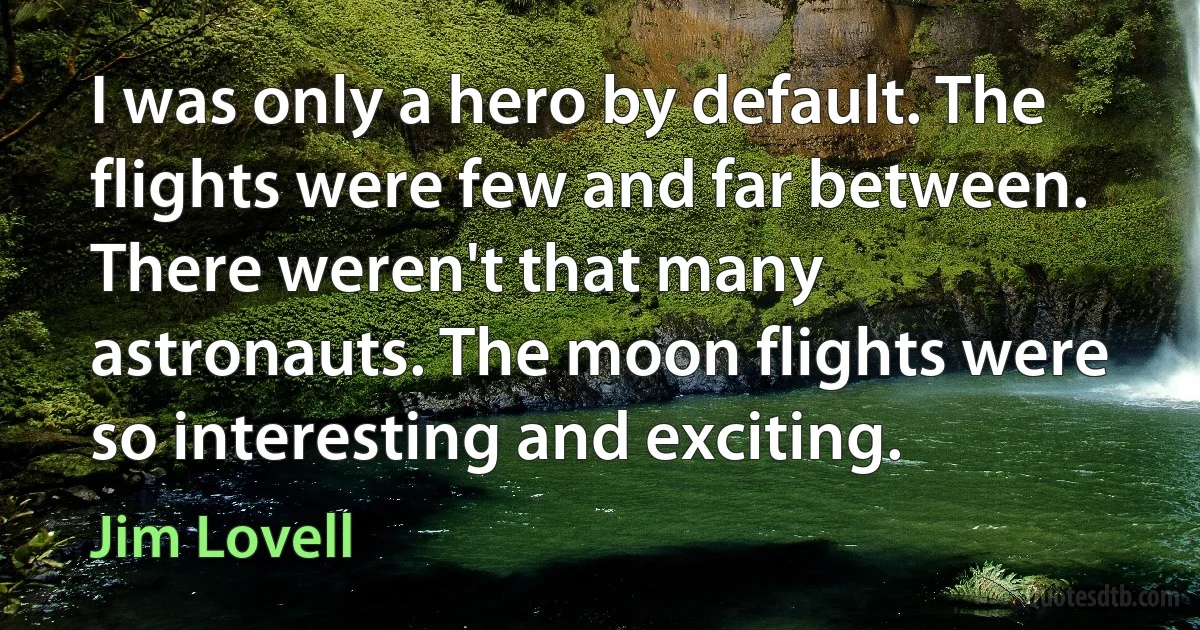 I was only a hero by default. The flights were few and far between. There weren't that many astronauts. The moon flights were so interesting and exciting. (Jim Lovell)