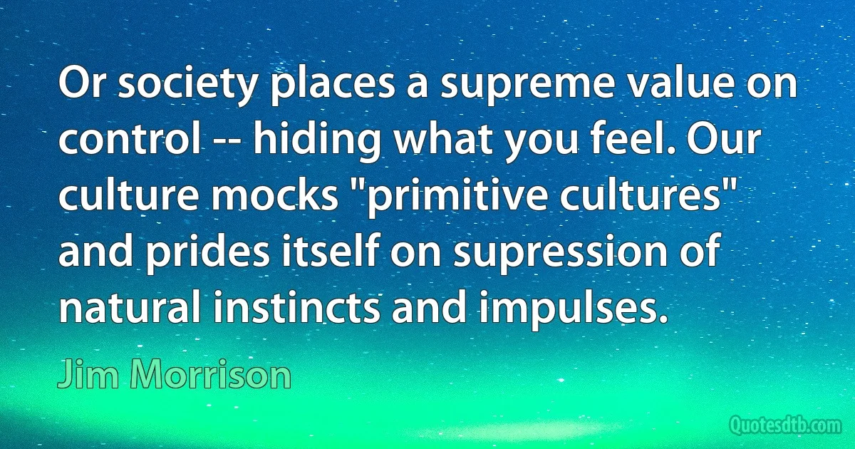 Or society places a supreme value on control -- hiding what you feel. Our culture mocks "primitive cultures" and prides itself on supression of natural instincts and impulses. (Jim Morrison)