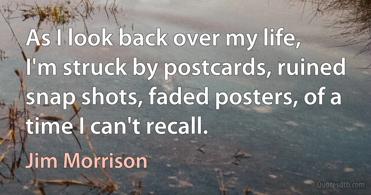 As I look back over my life, I'm struck by postcards, ruined snap shots, faded posters, of a time I can't recall. (Jim Morrison)