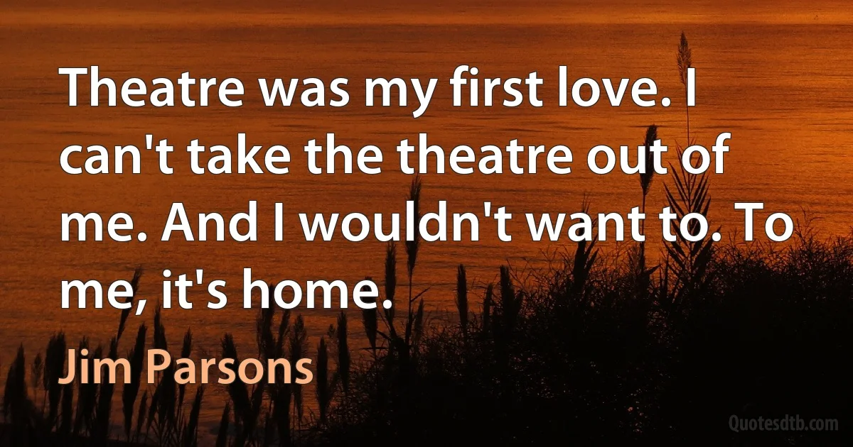 Theatre was my first love. I can't take the theatre out of me. And I wouldn't want to. To me, it's home. (Jim Parsons)