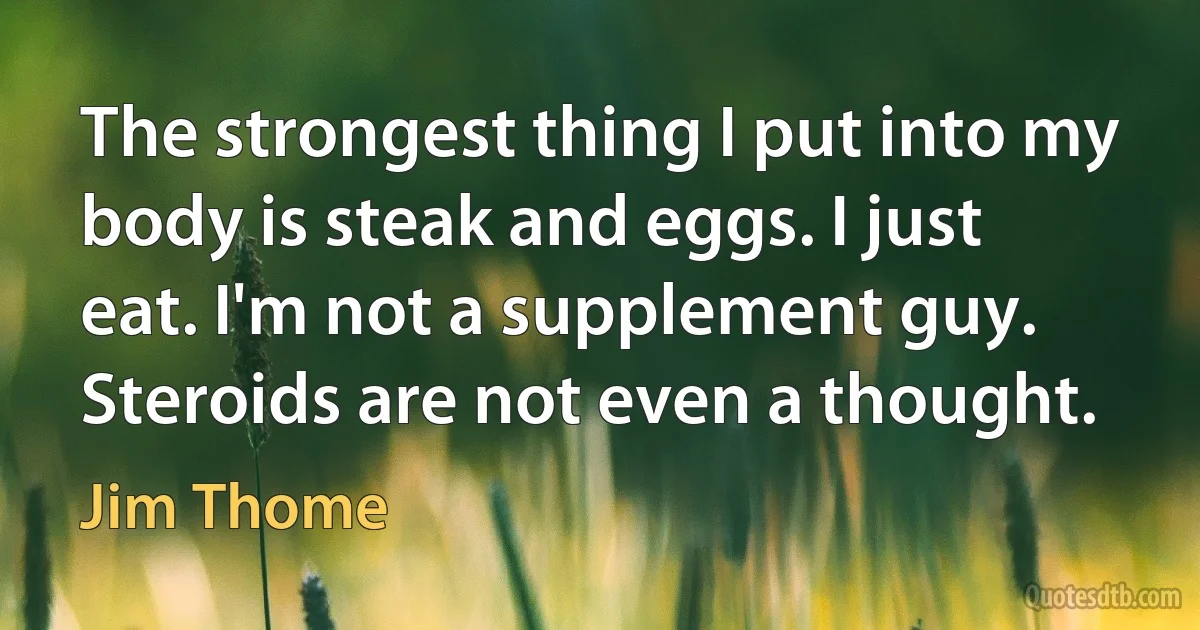 The strongest thing I put into my body is steak and eggs. I just eat. I'm not a supplement guy. Steroids are not even a thought. (Jim Thome)