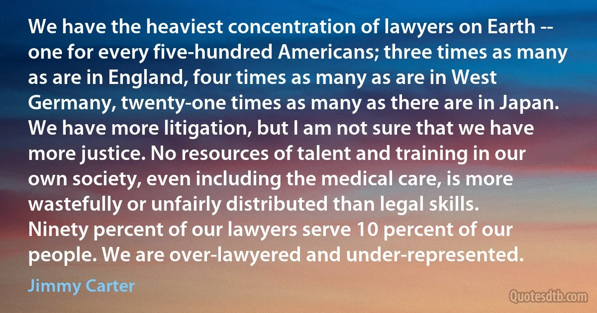 We have the heaviest concentration of lawyers on Earth -- one for every five-hundred Americans; three times as many as are in England, four times as many as are in West Germany, twenty-one times as many as there are in Japan. We have more litigation, but I am not sure that we have more justice. No resources of talent and training in our own society, even including the medical care, is more wastefully or unfairly distributed than legal skills. Ninety percent of our lawyers serve 10 percent of our people. We are over-lawyered and under-represented. (Jimmy Carter)