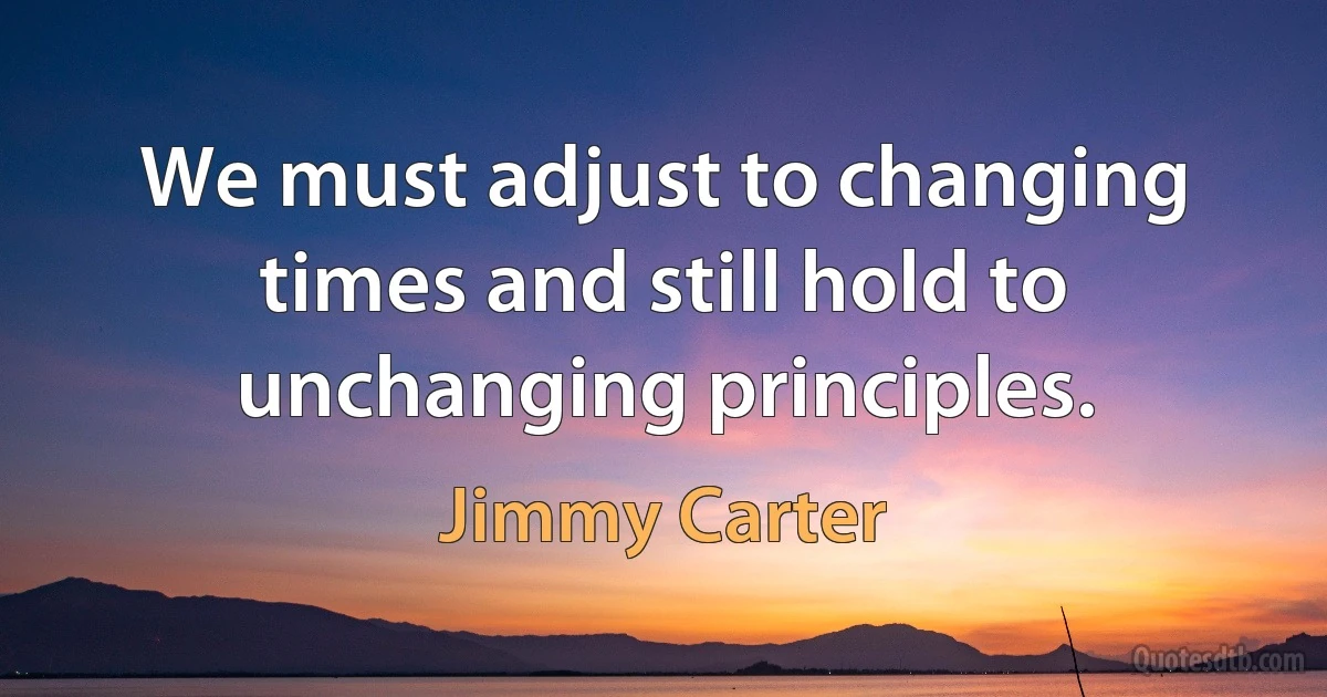 We must adjust to changing times and still hold to unchanging principles. (Jimmy Carter)