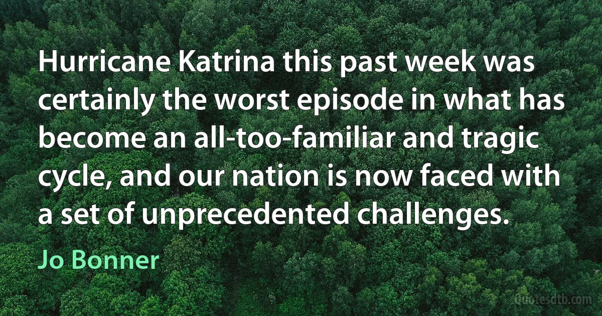 Hurricane Katrina this past week was certainly the worst episode in what has become an all-too-familiar and tragic cycle, and our nation is now faced with a set of unprecedented challenges. (Jo Bonner)