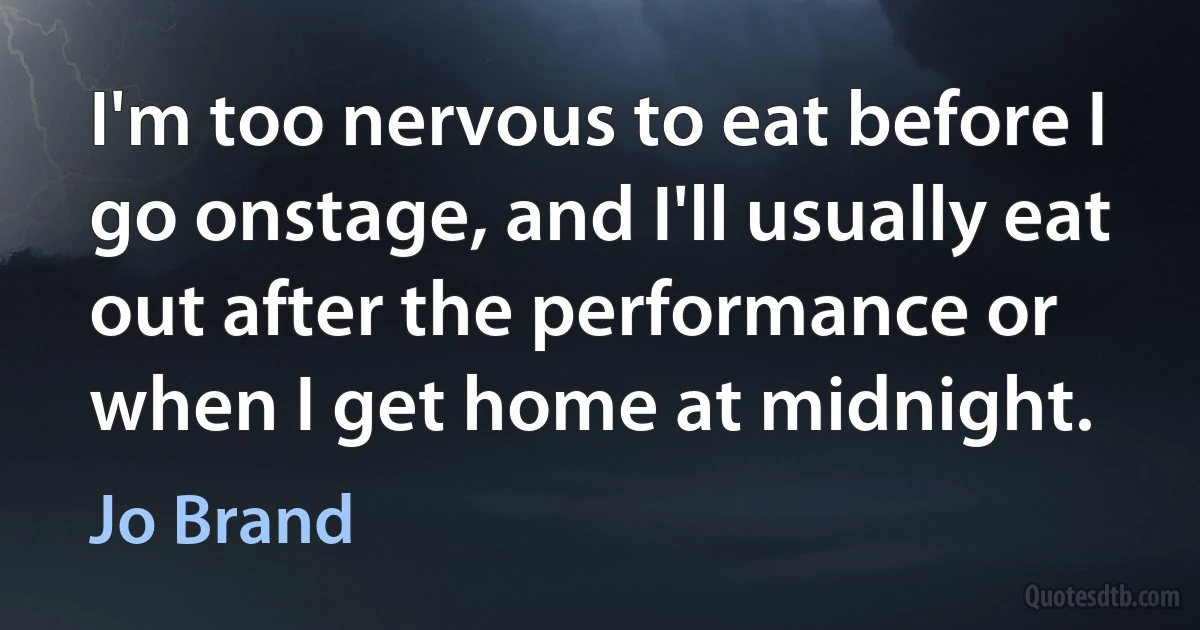 I'm too nervous to eat before I go onstage, and I'll usually eat out after the performance or when I get home at midnight. (Jo Brand)