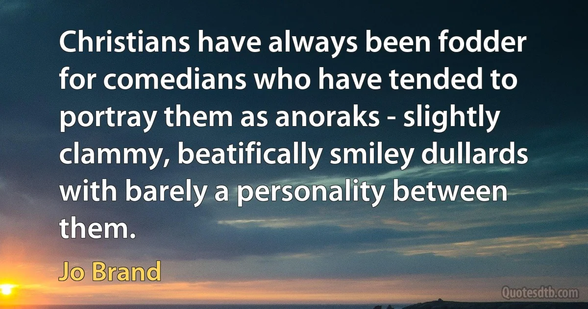 Christians have always been fodder for comedians who have tended to portray them as anoraks - slightly clammy, beatifically smiley dullards with barely a personality between them. (Jo Brand)