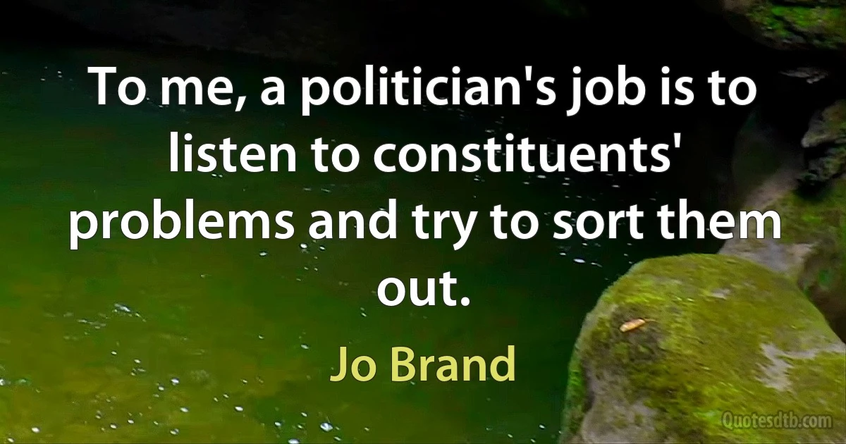 To me, a politician's job is to listen to constituents' problems and try to sort them out. (Jo Brand)