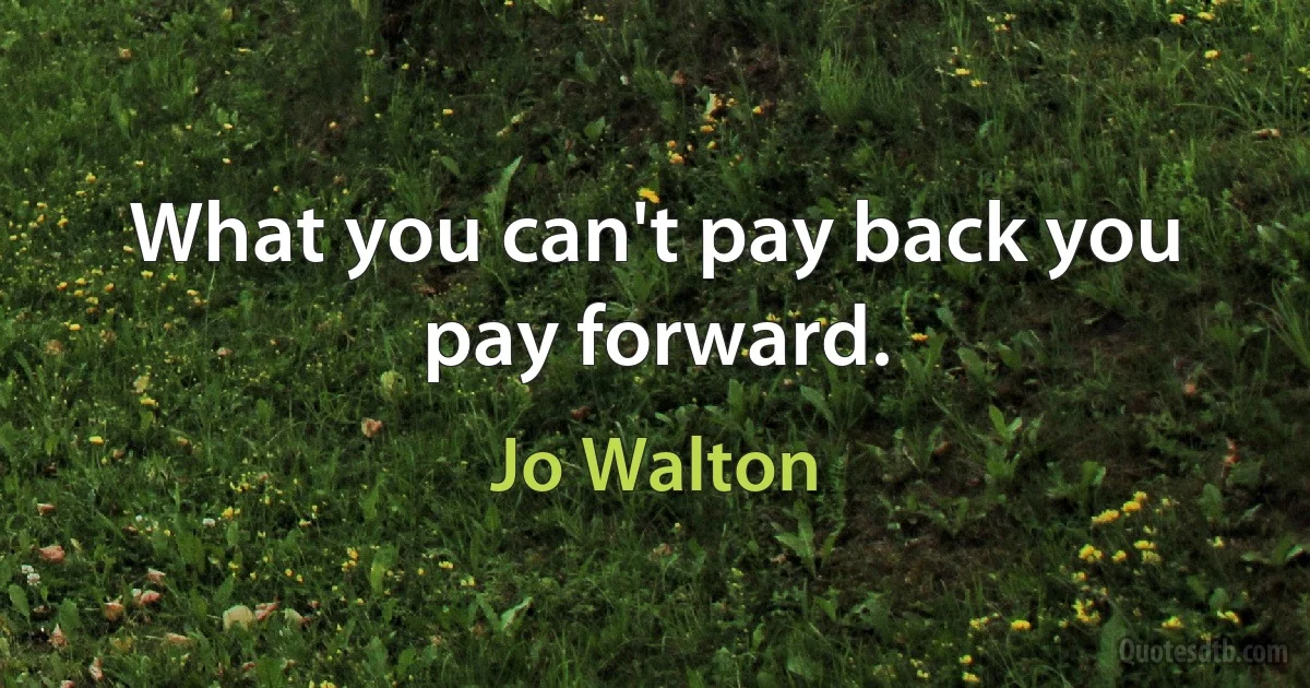 What you can't pay back you pay forward. (Jo Walton)