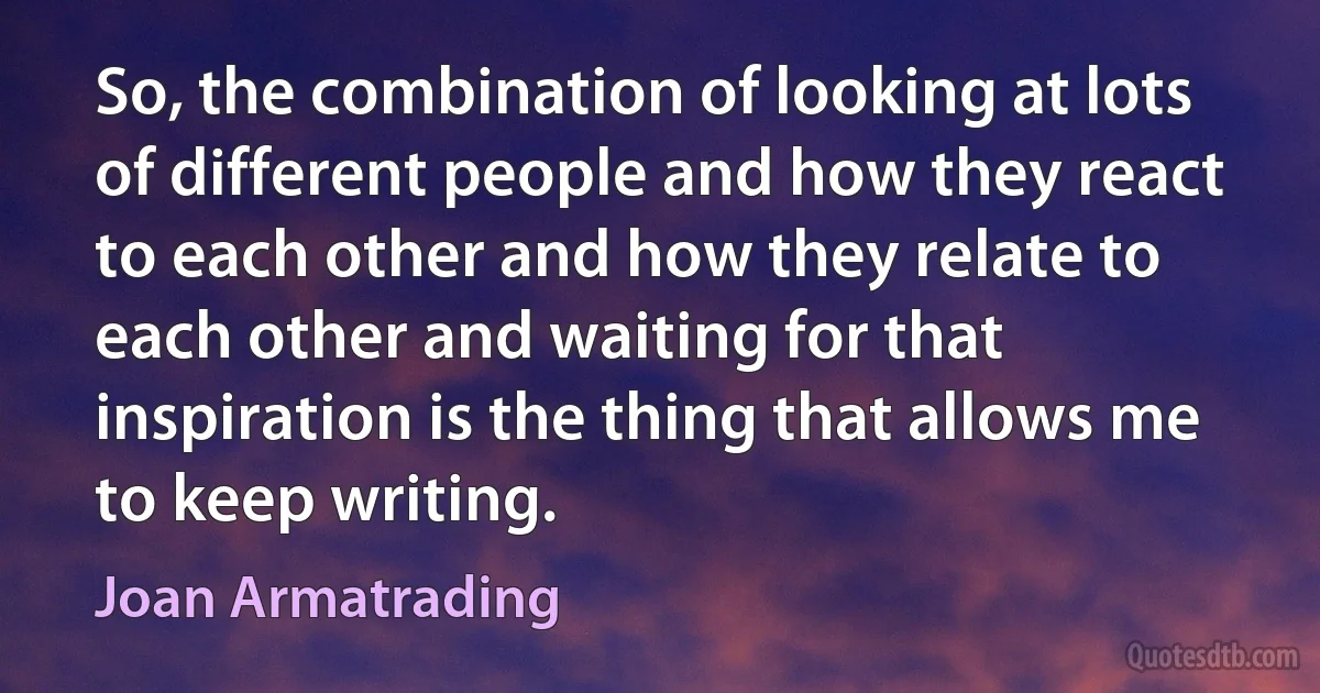 So, the combination of looking at lots of different people and how they react to each other and how they relate to each other and waiting for that inspiration is the thing that allows me to keep writing. (Joan Armatrading)