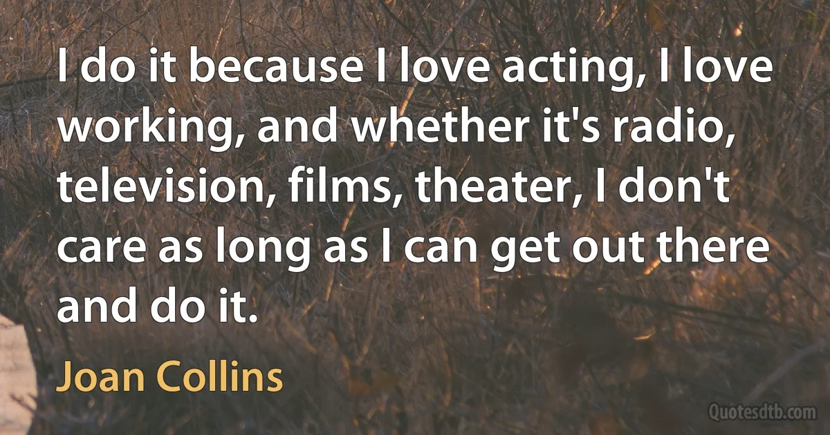 I do it because I love acting, I love working, and whether it's radio, television, films, theater, I don't care as long as I can get out there and do it. (Joan Collins)